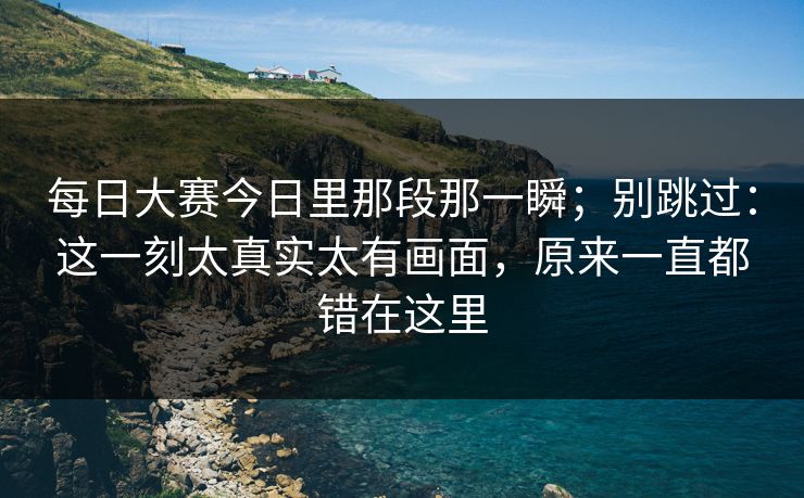每日大赛今日里那段那一瞬；别跳过：这一刻太真实太有画面，原来一直都错在这里
