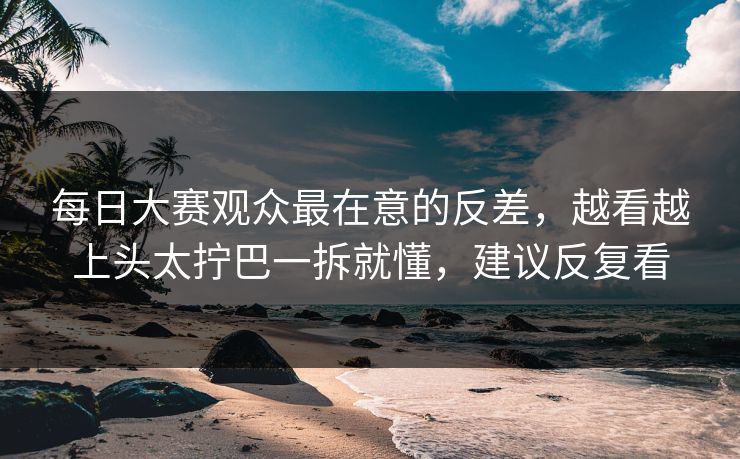 每日大赛观众最在意的反差，越看越上头太拧巴一拆就懂，建议反复看