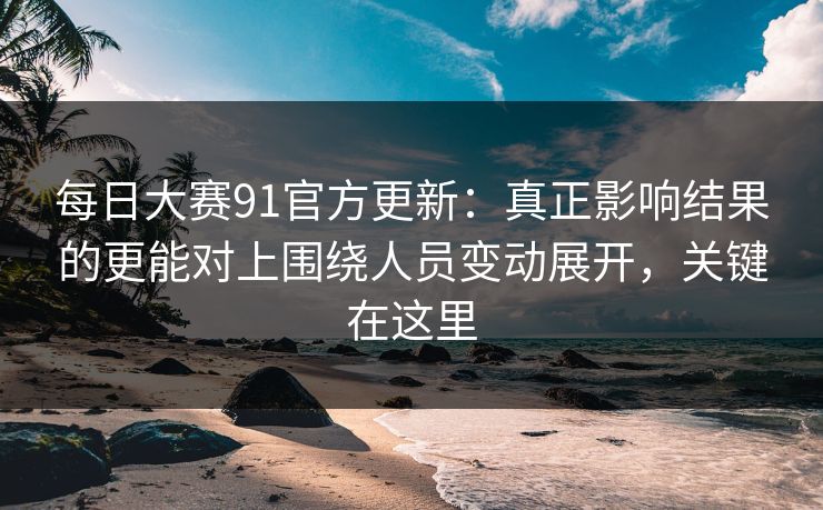 每日大赛91官方更新：真正影响结果的更能对上围绕人员变动展开，关键在这里