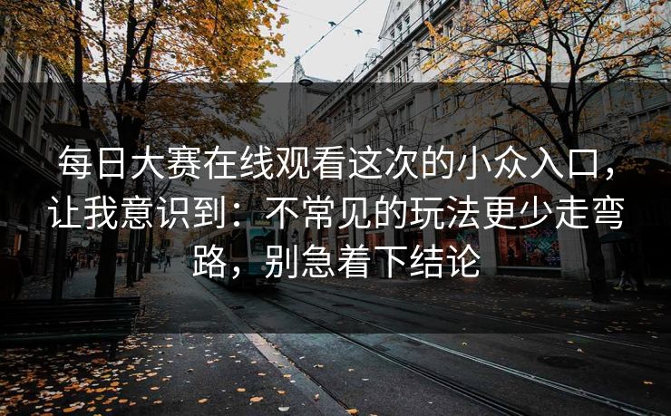 每日大赛在线观看这次的小众入口，让我意识到：不常见的玩法更少走弯路，别急着下结论