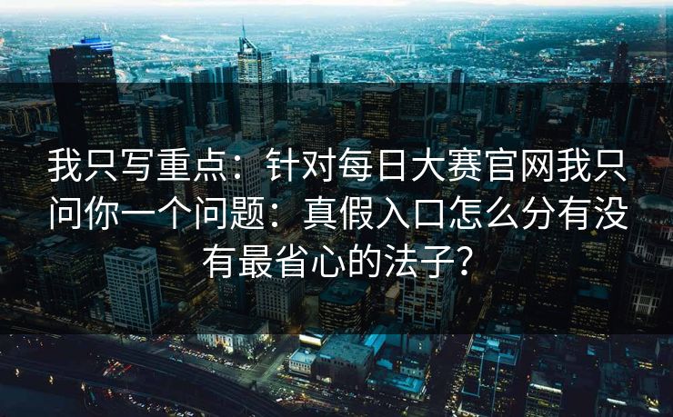 我只写重点：针对每日大赛官网我只问你一个问题：真假入口怎么分有没有最省心的法子？