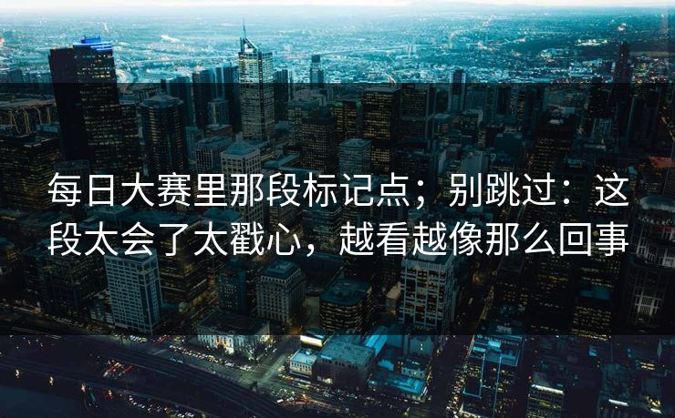 每日大赛里那段标记点；别跳过：这段太会了太戳心，越看越像那么回事
