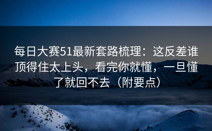 每日大赛51最新套路梳理：这反差谁顶得住太上头，看完你就懂，一旦懂了就回不去（附要点）