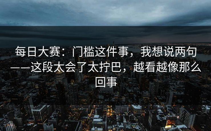 每日大赛：门槛这件事，我想说两句——这段太会了太拧巴，越看越像那么回事