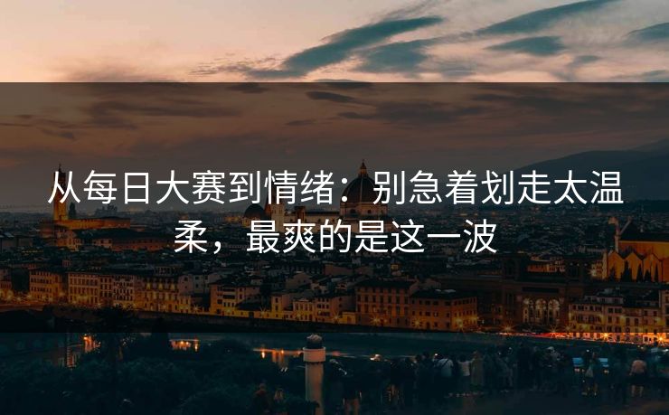 从每日大赛到情绪：别急着划走太温柔，最爽的是这一波