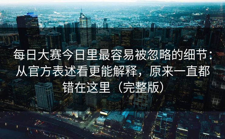 每日大赛今日里最容易被忽略的细节：从官方表述看更能解释，原来一直都错在这里（完整版）