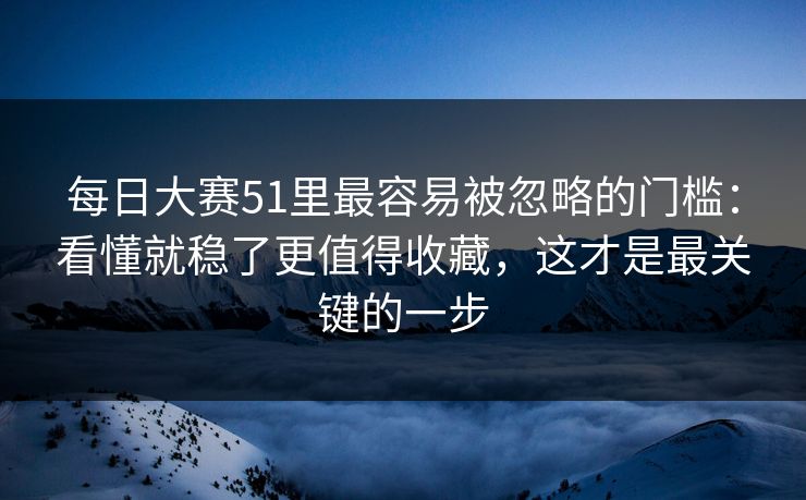 每日大赛51里最容易被忽略的门槛：看懂就稳了更值得收藏，这才是最关键的一步