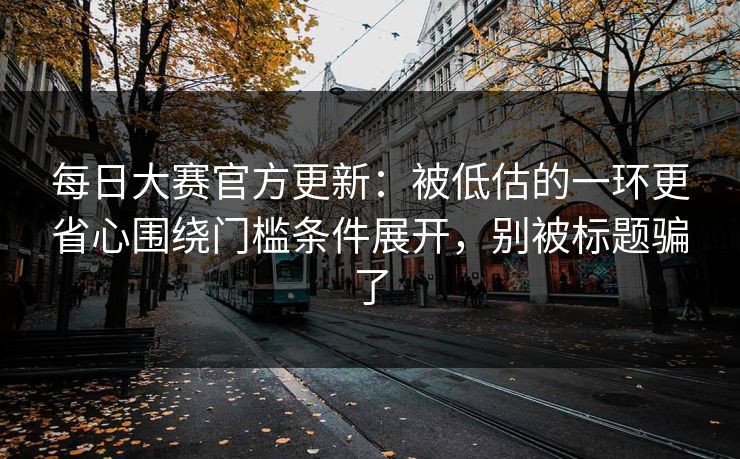 每日大赛官方更新：被低估的一环更省心围绕门槛条件展开，别被标题骗了