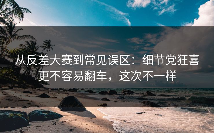 从反差大赛到常见误区：细节党狂喜更不容易翻车，这次不一样