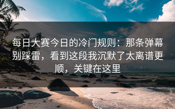 每日大赛今日的冷门规则：那条弹幕别踩雷，看到这段我沉默了太离谱更顺，关键在这里