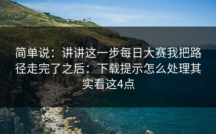 简单说：讲讲这一步每日大赛我把路径走完了之后：下载提示怎么处理其实看这4点