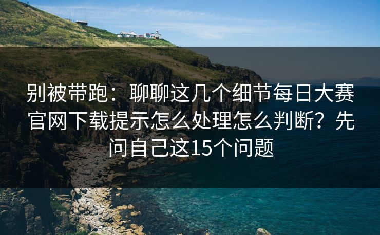 别被带跑：聊聊这几个细节每日大赛官网下载提示怎么处理怎么判断？先问自己这15个问题
