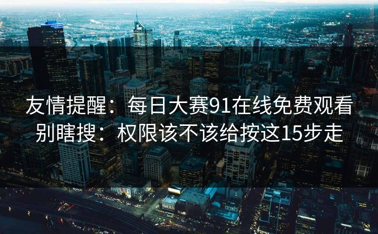 友情提醒：每日大赛91在线免费观看别瞎搜：权限该不该给按这15步走