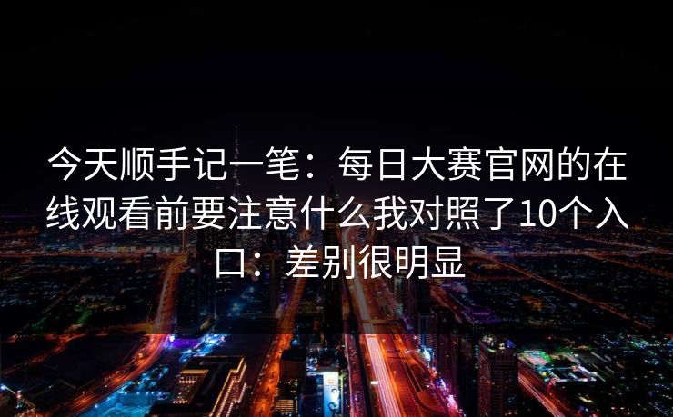 今天顺手记一笔:每日大赛官网的在线观看前要注意什么我对照了10个入口:差别很明显 今天顺手记一笔:每日大赛官网的在线观看前要注意什么我对照了10个入口:差别很明显