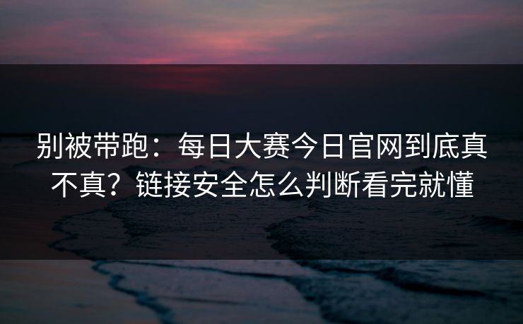 别被带跑：每日大赛今日官网到底真不真？链接安全怎么判断看完就懂