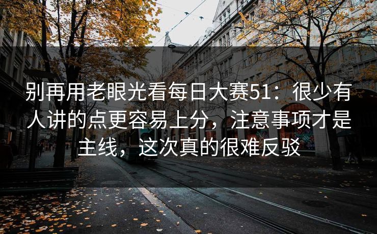 别再用老眼光看每日大赛51：很少有人讲的点更容易上分，注意事项才是主线，这次真的很难反驳