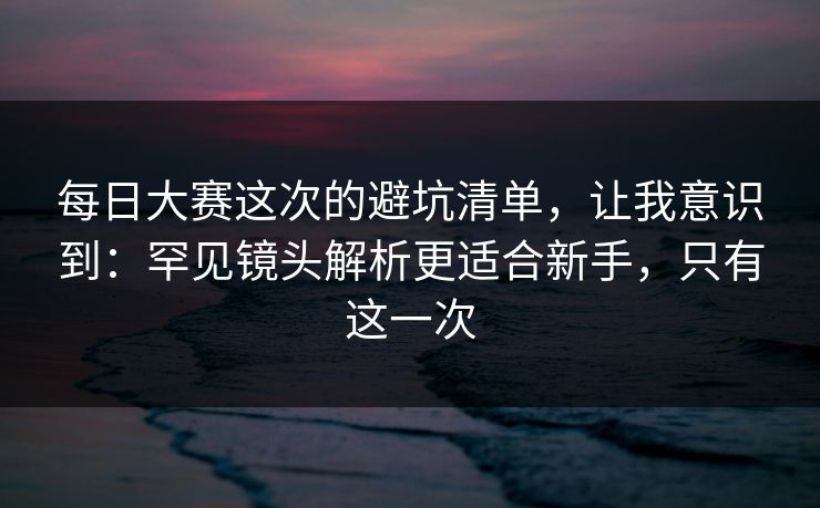 每日大赛这次的避坑清单，让我意识到：罕见镜头解析更适合新手，只有这一次