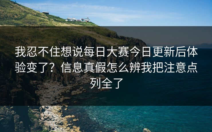 我忍不住想说每日大赛今日更新后体验变了？信息真假怎么辨我把注意点列全了