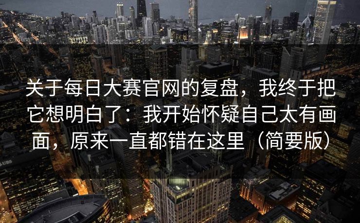 关于每日大赛官网的复盘，我终于把它想明白了：我开始怀疑自己太有画面，原来一直都错在这里（简要版）