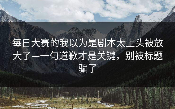 每日大赛的我以为是剧本太上头被放大了—一句道歉才是关键，别被标题骗了